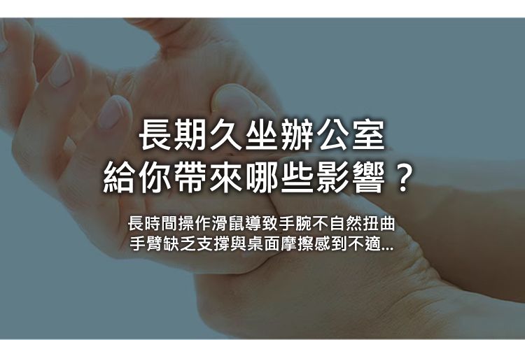 長期久坐辦公室 給你帶來哪些影響？ 長時間操作滑鼠導致手腕不自然扭曲 手臂缺乏支撐與桌面摩擦感到不適...